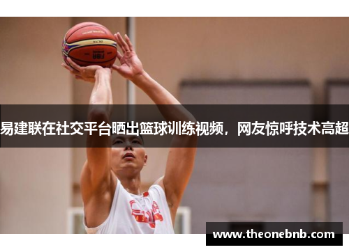 易建联在社交平台晒出篮球训练视频，网友惊呼技术高超