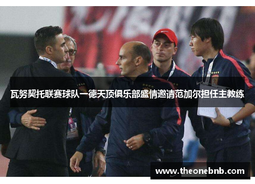 瓦努契托联赛球队一德天顶俱乐部盛情邀请范加尔担任主教练